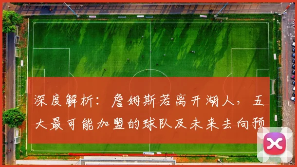 深度解析：詹姆斯若离开湖人，五大最可能加盟的球队及未来去向预测