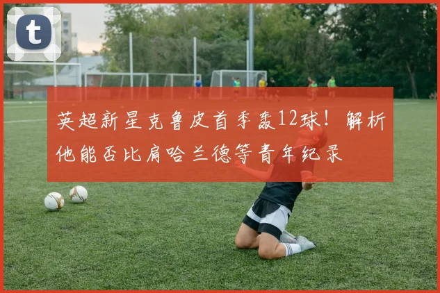英超新星克鲁皮首季轰12球！解析他能否比肩哈兰德等青年纪录