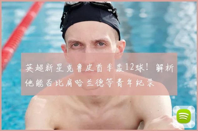 英超新星克鲁皮首季轰12球!解析他能否比肩哈兰德等青年纪录