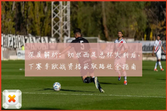 深度解析:切尔西足总杯失利后,下赛季欧战资格获取路径全指南