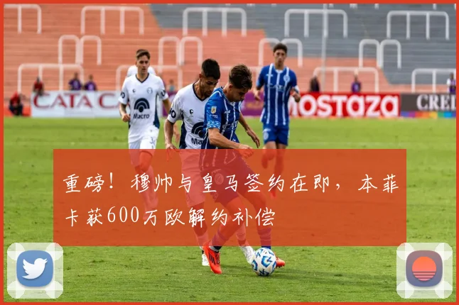 重磅！穆帅与皇马签约在即，本菲卡获600万欧解约补偿