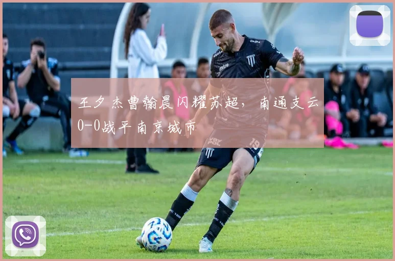 王夕杰曹翰晨闪耀苏超,南通支云0-0战平南京城市