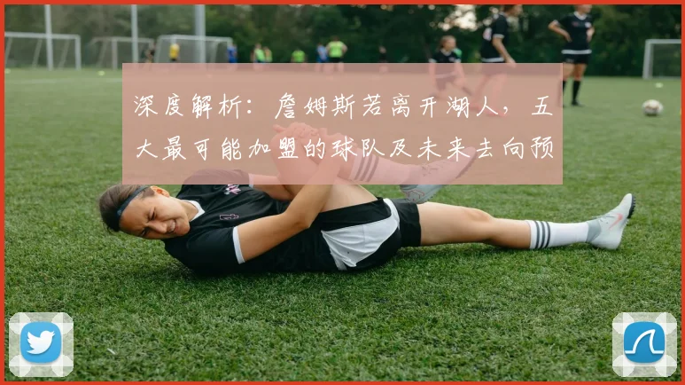 深度解析：詹姆斯若离开湖人，五大最可能加盟的球队及未来去向预测